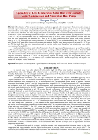 International Journal of Modern Engineering Research (IJMER)
www.ijmer.com Vol.3, Issue.4, Jul - Aug. 2013 pp-1923-1934 ISSN: 2249-6645
www.ijmer.com 1923 | Page
Nattaporn Chaiyat1
School of Renewable Energy, Maejo University, Chiang Mai, Thailand
Abstract: The objective of this project is to study a method to upgrade a low temperature heat form solar energy by
cascaded vapor compression heat pump/absorption heat pump. The modified system could be used to produce high
temperature heat such as high temperature hot water with full replacement or partial support for boiler in hotel, hospital
and other related industries. The input energy comes from solar energy which is clean and friendly to environment.
In this study, a solar water heating system was designed and constructed. The unit had 10 units of flat-plate solar collectors
(1 unit = 2.3 m2
) each generated hot water at a temperature range of 40-60 oC and a storage tank of 1,500 liter. After that
these hot water temperature was upgraded by 2 units of R-123 vapor compression heat pumps each having a heating
capacity of 10 kW. Hot water at a higher temperature of around 60-80 o
C was produced and kept in a 200 liter hot water
tank. Then a 10 kW water-Libr absorption heat pump upgraded the final hot water temperature to be around 90-110 o
C kept
in a 200 liter tank. Since the water temperature might be over the boiling point then glycol was mixed in the water with a
concentration of around 40%,
Mathematical correlations of the related parameters from the experimental data could be set up and these could be
used to predict outputs of the studied system under various operating conditions. The final outputs such as the system COP
and the final hot water temperature simulated by the models were found to be close with those of the experimental results.
From the economic results, the modified system was used to partially support a boiler for generating hot water at 5 Ton/d
compared up to fully support at 35 Ton/d. For the partially support, the energy saving and the payback period for the
modified system were around 2,675,434 Baht/y (1 USD = 30.6535 Baht) and 1 year 2 months, respectively. The payback was
longer with the higher load of the system.
Keywords: Absorption heat transformer; Vapor compression heat pump; Solar collector; Boiler, Economical analysis
I. INTRODUCTION
In tropical area, even solar radiation level is rather high but diffuse solar radiation component is also very
significant thus only solar flat-pate solar collector could be competitive with conventional energy for heat generation.
Normally, the flat-plate one will not supply heat with a temperature over 60 o
C, otherwise its thermal efficiency is very low,
therefor, a technique to boost-up the temperature is needed.
Absorption heat transformer (AHT) and vapor compression heat pump (VCHP) are a method for upgrading heat to
a higher temperature level. For the VCHP, this technology is used to upgrade a low temperature heat (around 40-60 ºC) to a
medium temperature level (around 60-80 ºC). In a conventional AHT, the absorption system is used to upgrade a medium
temperature heat (around 70-80 ºC) to a high temperature level (around 90-120 ºC). In a conventional AHT, low temperature
heat is absorbed at the AHT generator and the AHT evaporator while high temperature heat is delivered at the AHT absorber
and there is waste heat rejected at the AHT condenser. Theoretical and experimental studies of the AHT have been reported
by various literatures. Kiatsiriroat et al. [1] reported thermal performance of a water-LiBr AHT for upgrading low
temperature heat such as waste heat from industrial processes or solar heat. The coefficient of performance (COP) did not
exceed 0.5 because there was a high heat rejection at the AHT condenser. Florides et al. [2] modeled and simulated an
absorption solar cooling system in Cyprus which used 3 types of solar collectors, flat plate solar collectors, compound
parabolic collectors (CPC) and evacuated tube collectors for comparison by the TRNSYS simulation program. It could be
seen that the compound parabolic collector was appropriate for solar absorption cooling in a house during the whole year.
The final optimized system consisted of a 15 m2
compound parabolic collector tilted 30o
from the horizontal plane and a 600
L hot water storage tank. Xuehu et al. [3] also reported the test results of an industrial-scale water-LiBr AHT in China which
was used to recover waste heat released from organic vapor at 98 o
C in a synthetic rubber plant. The recovered heat was used
to heat hot water from 95-
110 o
C. The AHT system was operating with a heat rate of 5,000 kW with a mean COP of 0.47.
Chaiyat et al. [4] reported a concept of a single-stage H2O-LiBr absorption heat transformer (AHT) when it was coupled with
a vapor compression heat pump (VCHP) for upgrading low temperature heat (CAHT). Heat rejected at the AHT condenser
was recovered by the VCHP and transferred to the AHT evaporator. It could be seen that a simulation results of the modified
system could be increased around 0.8 compared with 0.5 of the normal AHT. Moreover, Chaiyat et al. [5] also reported a
simulation result of a H2O-LiBr absorption heat transformer performance having an R-123 vapor compression heat pump
(CAHT). The CAHT unit was used to upgrade heat from a set of flat-plate solar collectors. It could be found the number of
the solar collectors could be decreased 30 units which is about 50 % of that without the VCHP. Moreover, the COP of the
modified AHT is about 0.8 compared with 0.5 of the conventional AHT. But this technique could be upgraded the maximum
temperature around 90 o
C.
The objective of this study is to study a method to upgrade a low temperature heat form solar energy by the vapor
compression heat pump cascaded with the absorption heat pump to generate a high temperature level at over 100 o
C. The
modified system could be used to produce high temperature heat such as high temperature hot water with full replacement or
Upgrading of Low Temperature Solar Heat with Cascade
Vapor Compression and Absorption Heat Pump
 