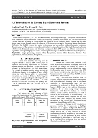Archita Patel et al Int. Journal of Engineering Research and Applications
ISSN : 2248-9622, Vol. 4, Issue 1( Version 3), January 2014, pp.216-222

RESEARCH ARTICLE

www.ijera.com

OPEN ACCESS

An Introduction to License Plate Detection System
Archita Patel, Mr. Krunal R. Patel
P.G-Student Computer Science and Engineering Saffrony Institute of technology
Assistant. Prof. CSE Dept. Saffrony Institute of technology

ABSTRACT
License Plate Recognition (LPR) is a well known image processing technology. LPR system consists of four
steps: capture the image from digital camera, pre-processing, character segmentation and character recognition.
License plates are available in various styles and colors in various countries. Every country has their own
license plate format. So each country develops the LPR system appropriate for the vehicle license plate format.
Difficulties that the LPR systems face are the environmental and non-uniform outdoor illumination conditions.
Therefore, most of the systems work under restricted environmental conditions like fixed illumination, limited
vehicle speed, designated routes, and stationary backgrounds. Each LPR system use different combination of
algorithms. In this paper I proposed license plate recognition using skew detection and morphological operation.
Keywords: Image processing, License Plate Recognition, License Plate Detection, License Plate
Segmentation, Optical Character Recognition .

I.

INTRODUCTION

License plate numbers are being used to
uniquely identify a vehicle. LPR system plays an
important role in many applications like electronic
payment system (toll payment [3] and parking fee
payment), to find stolen cars [1], traffic surveillance.
For example in parking, number plates are used to
calculate the duration of the parking. When a vehicle
enters the gate, license plate is automatically
recognized and stored in database. On leaving, the
license plate is recognized again and compared with
the stored numbers in the database. The time
difference is used for calculating the parking fee.
LPR is convenient and cost efficient as it is
automated.

II.

LICENSE PLATE RECOGNITION
SYSTEM

Fig.1 shows the block diagram of LPR
system. Next section describes the types of algorithm
used in each stage in different LPR systems

Fig 1. Block diagram of License Plate Recognition
System
www.ijera.com

2.1 PREPROCESSING
Before the License Plate Detection (LPD)
stage, several pre-processing techniques have to be
performed to improve the quality of images, to
remove shadows and to remove noises in the image.
Pre-Processing stage is an aid to improve the LPD
rate. Several pre-processing algorithms that have
been encountered while researching the LPR systems
are discussed in this section.
In [1], Otsu binarization method is used. The
acquired image is segmented into several sub-regions.
For each sub-region, threshold value is calculated.
According to Anagnostopoulos et.al., [4], preprocessing is performed to detect the Region of
Interest (ROI) even in the ambient illumination
conditions. It is done using image masking,
binarization with Sauvola method. In Sauvola
method, locally adaptive thresholding is used to
convert a gray scale image to a binary image. The
value of threshold mainly depends on the local
statistics like range, variance and surface fitting
parameters. In the case of badly illuminated areas,
calculated threshold value will be low.
According to Chang et al, [5], binarization is
performed mainly for two purposes: to highlight
characters and to suppress background. While doing
the binarization some important information from the
images will be lost, so they employed a variable
thresholding technique proposed by Nakagawa and
Rosenfeld [5]. In this technique, a local optimal
threshold value is determined for each image pixel so
as to avoid problem originating from non-uniform
illumination. Although locally

216 | P a g e

 