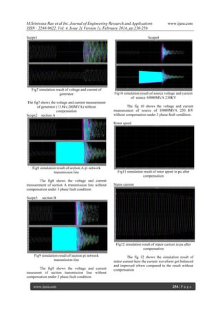 M.Srinivasa Rao et al Int. Journal of Engineering Research and Applications
ISSN : 2248-9622, Vol. 4, Issue 2( Version 1), February 2014, pp.250-256
Scope1

www.ijera.com

Scope4

Fig7 simulation result of voltage and current of
generator
The fig7 shows the voltage and current measurement
of generator (13.8kv,200MVA) without
compensation
Scope2 section A

Fig10 simulation result of source voltage and current
of source 10000MVA 230KV
The fig 10 shows the voltage and current
measurement of source of 10000MVA 230 KV
without compensation under 3 phase fault condition.
Rotor speed

Fig8 simulation result of section A pi network
transmission line
The fig8 shows the voltage and current
measurement of section A transmission line without
compensation under 3 phase fault condition
Scope3

Fig11 simulation result of rotor speed in pu after
compensation
Stator current

section B

Fig12 simulation result of stator current in pu after
compensation
Fig9 simulation result of section pi network
transmission line
The fig9 shows the voltage and current
measurent of section transmission line without
compensation under 3 phase fault condition.
www.ijera.com

The fig 12 shows the simulation result of
stator current here the current waveform got balanced
and improved whwn compared to the result without
compensation

254 | P a g e

 