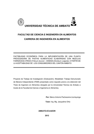 UNIVERSIDAD TÉCNICA DE AMBATO
FACULTAD DE CIENCIA E INGENIERÍA EN ALIMENTOS
CARRERA DE INGENIERÍA EN ALIMENTOS
FACTIBILIDAD ECONÓMICA PARA LA IMPLEMENTACIÓN DE UNA PLANTA
PROCESADORA DE PASTAS ALIMENTICIAS ELABORADAS CON MEZCLAS
FARINÁCEAS (TRIGO [Triticum durum] – CEBADA [Hordeum vulgare]), A PARTIR DE
LA ACEPTABILIDAD DE LOS CONSUMIDORES DEL CANTÓN AMBATO
Proyecto de Trabajo de Investigación (Graduación), Modalidad: Trabajo Estructurado
de Manera Independiente (TEMI) presentado como requisito previo a la obtención del
Título de Ingeniero en Alimentos otorgado por la Universidad Técnica de Ambato a
través de la Facultad de Ciencia e Ingeniería en Alimentos.
Por: Marco Antonio Pachacama Llumiquinga
Tutor: Ing. Mg. Jacqueline Ortiz
AMBATO-ECUADOR
2012
 