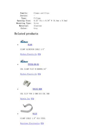 Family: Clamps and Clips
Series: -
Type: P-Clamp
Opening Size: 0.25" Dia x 0.38" W (6.4mm x 9.5mm)
Mounting Type: Screw
Material: Aluminum
Color: Gray
Related products
 AL4A
CLAMP ALUMINUM CABLE 1/4"
Richco Plastic Co RFQ
 TFCCA-50-01
CBL CLAMP FLAT W/ARROW2.54"
Richco Plastic Co RFQ
 S8131-46R
CBL CLIP FOR 2-3MM DIA CBL SMD
Harwin Inc RFQ
 8113
CLAMP CABLE 1.0" DIA STEEL
Keystone Electronics RFQ
 