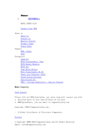  BECP38H25-L
BEVEL ENTRY CLIP
Panduit Corp RFQ
About us
About Us
Contact Us
Quality Control
Product Index
Brand Index
Support
RFQ / Order
News
Categories
Zspecial
RFID Transponders, Tags
RFID Reader Modules
RFID ICs
Time Delay Relays
Wall Transformers AC AC
Power over Ethernet (PoE)
Touch Screen Overlays
Specialized ICs
PMIC - Voltage Regulators - Special Purpose
Make Inquiry
Send Inquiry
Please fill out RFQ form below, our sales team will contact you with
a detailed quote in less than 24 hours.If you have
a BOM/Spreadsheet, you can email to componentschip.com
Copyright ©2016 Componentschip.com .
- A Global distributor of Electronic Components
Privacy
© Copyright 2008-2016 Componentschip.com All Rights Reserved.
Email: sales@componentschip.com
 