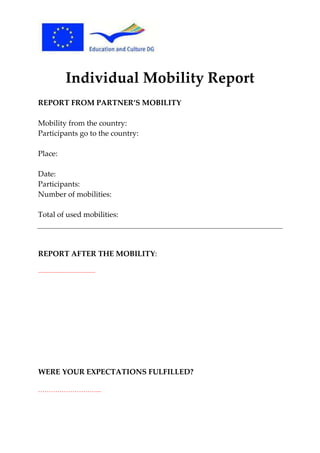 Individual Mobility Report
REPORT FROM PARTNER’S MOBILITY
Mobility from the country:
Participants go to the country:
Place:
Date:
Participants:
Number of mobilities:
Total of used mobilities:

REPORT AFTER THE MOBILITY:
……………………………………

WERE YOUR EXPECTATIONS FULFILLED?
………………………...

 