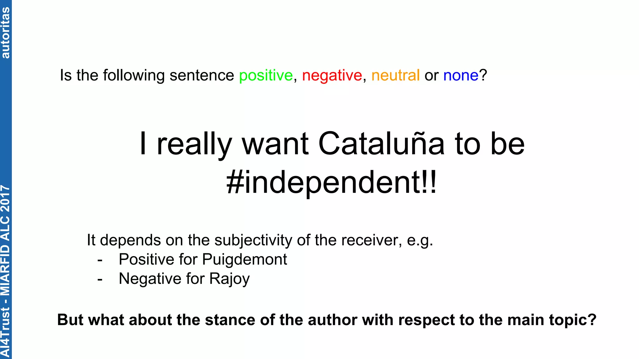 autoritas
I really want Cataluña to be
#independent!!
Is the following sentence positive, negative, neutral or none?
It depends on the subjectivity of the receiver, e.g.
- Positive for Puigdemont
- Negative for Rajoy
But what about the stance of the author with respect to the main topic?
AI4Trust-MIARFIDALC2017
 