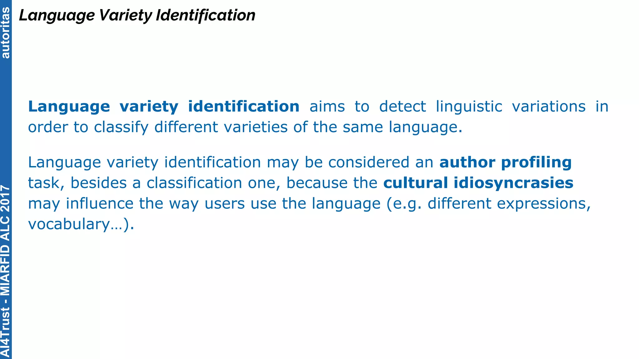 autoritas
Language Variety Identification
Language variety identification aims to detect linguistic variations in
order to classify different varieties of the same language.
Language variety identification may be considered an author profiling
task, besides a classification one, because the cultural idiosyncrasies
may influence the way users use the language (e.g. different expressions,
vocabulary…).
AI4Trust-MIARFIDALC2017
 