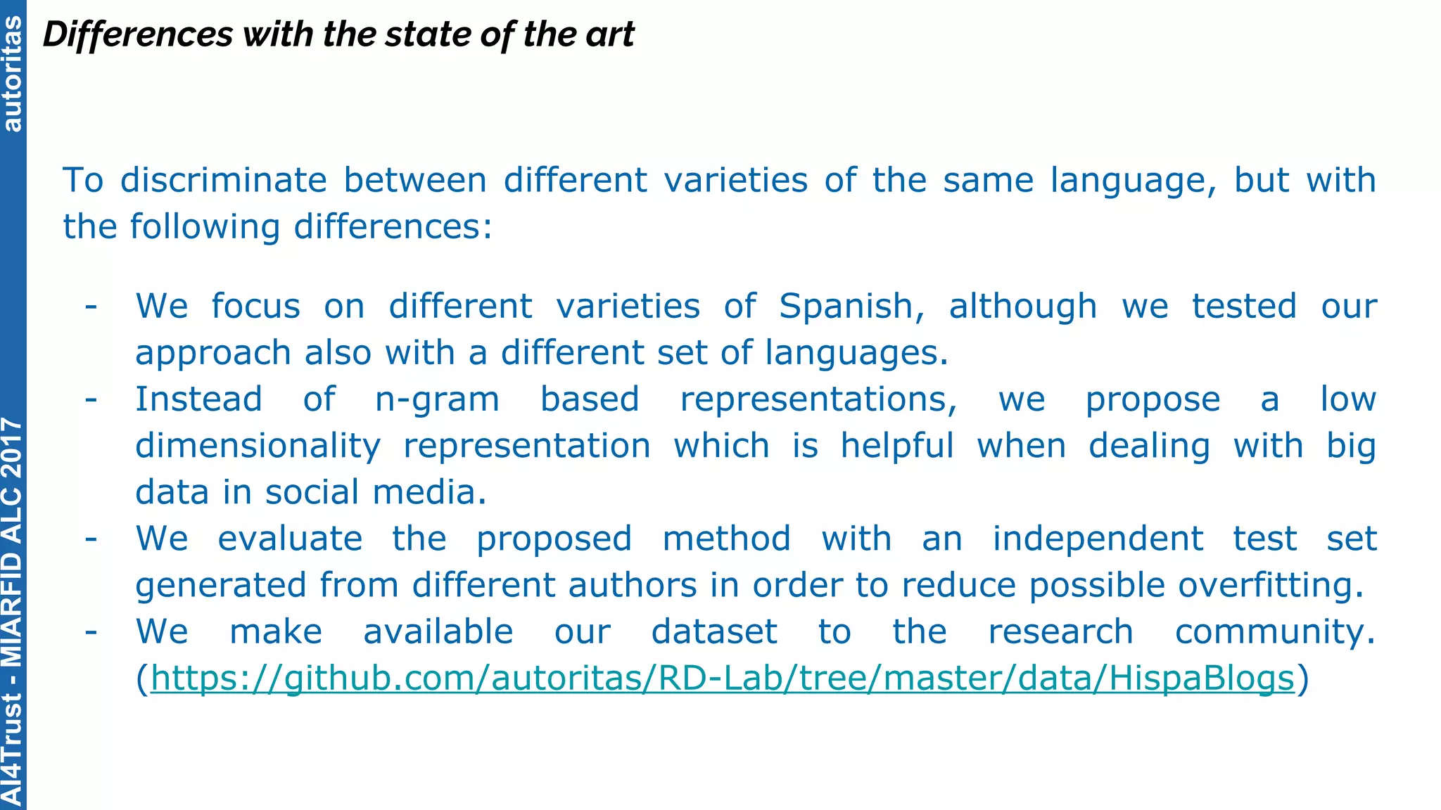 autoritas
Differences with the state of the art
To discriminate between different varieties of the same language, but with
the following differences:
- We focus on different varieties of Spanish, although we tested our
approach also with a different set of languages.
- Instead of n-gram based representations, we propose a low
dimensionality representation which is helpful when dealing with big
data in social media.
- We evaluate the proposed method with an independent test set
generated from different authors in order to reduce possible overfitting.
- We make available our dataset to the research community.
(https://github.com/autoritas/RD-Lab/tree/master/data/HispaBlogs)
AI4Trust-MIARFIDALC2017
 