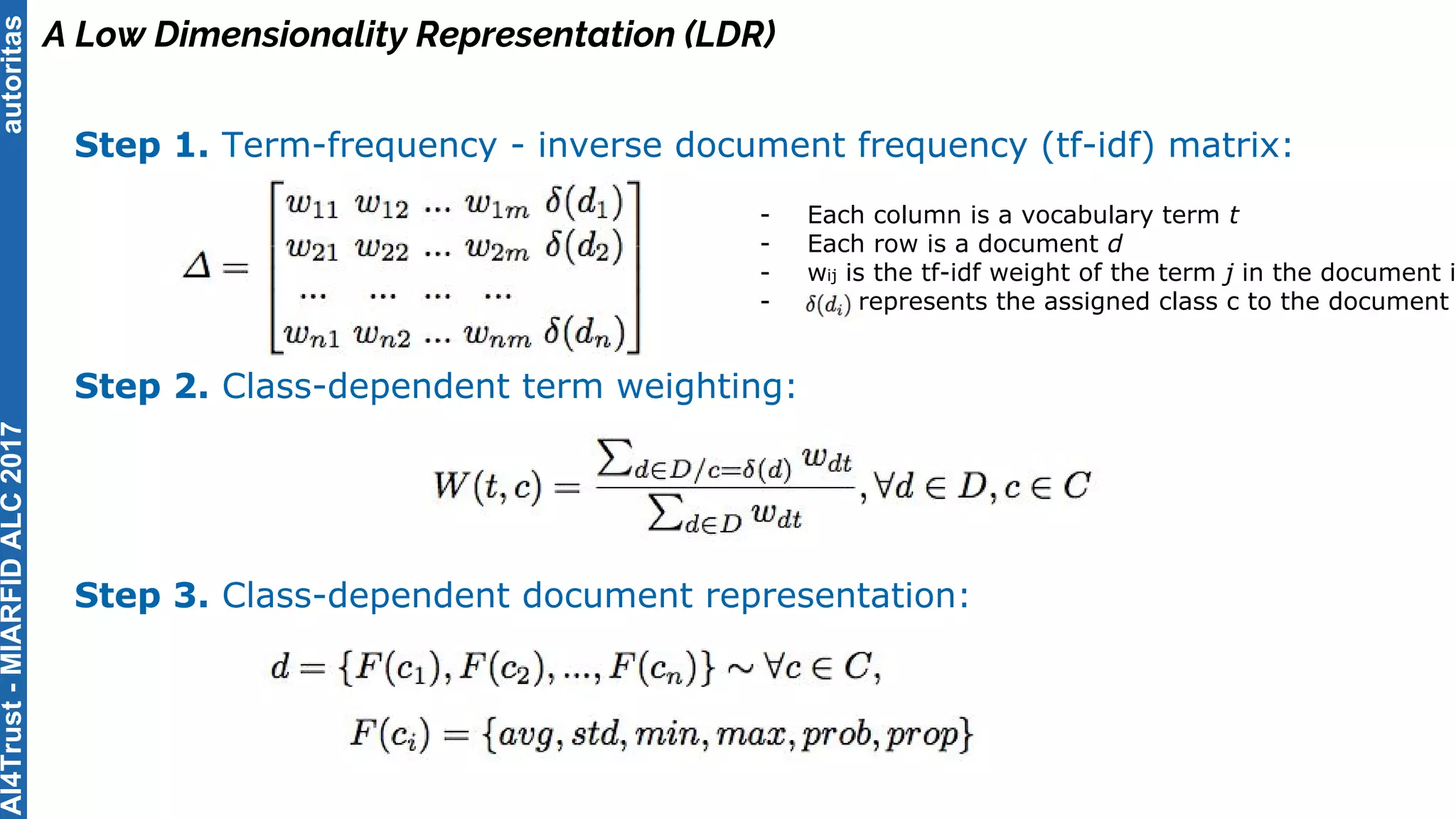 autoritas
A Low Dimensionality Representation (LDR)
Step 1. Term-frequency - inverse document frequency (tf-idf) matrix:
Step 2. Class-dependent term weighting:
Step 3. Class-dependent document representation:
- Each column is a vocabulary term t
- Each row is a document d
- wij is the tf-idf weight of the term j in the document i
- represents the assigned class c to the document
AI4Trust-MIARFIDALC2017
 