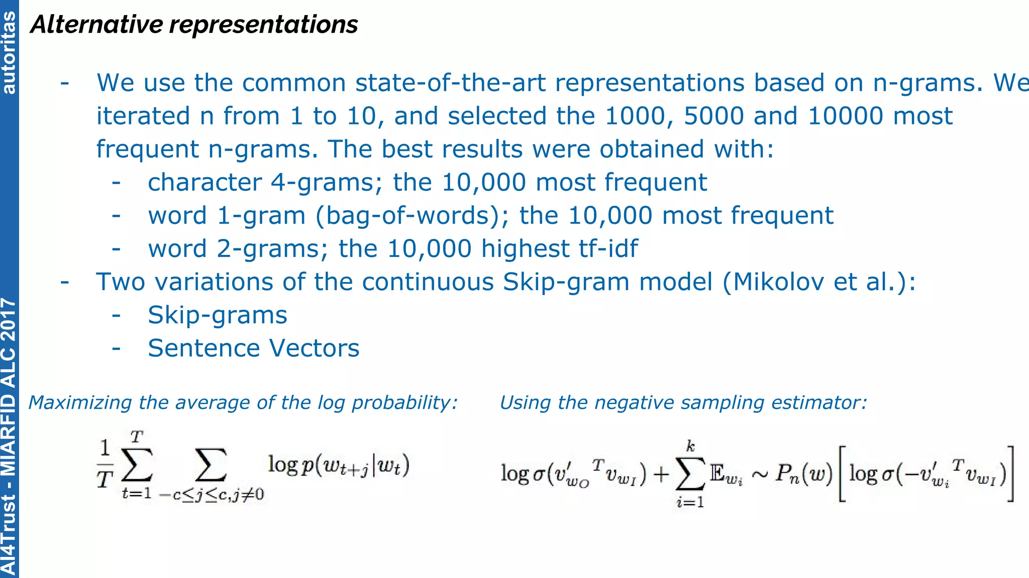 autoritas
Alternative representations
- We use the common state-of-the-art representations based on n-grams. We
iterated n from 1 to 10, and selected the 1000, 5000 and 10000 most
frequent n-grams. The best results were obtained with:
- character 4-grams; the 10,000 most frequent
- word 1-gram (bag-of-words); the 10,000 most frequent
- word 2-grams; the 10,000 highest tf-idf
- Two variations of the continuous Skip-gram model (Mikolov et al.):
- Skip-grams
- Sentence Vectors
Maximizing the average of the log probability: Using the negative sampling estimator:
AI4Trust-MIARFIDALC2017
 
