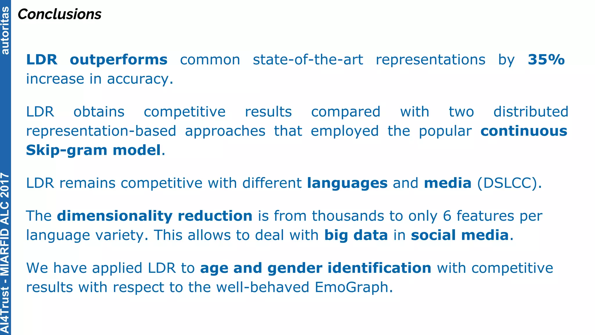 autoritas
Conclusions
LDR outperforms common state-of-the-art representations by 35%
increase in accuracy.
LDR obtains competitive results compared with two distributed
representation-based approaches that employed the popular continuous
Skip-gram model.
LDR remains competitive with different languages and media (DSLCC).
The dimensionality reduction is from thousands to only 6 features per
language variety. This allows to deal with big data in social media.
We have applied LDR to age and gender identification with competitive
results with respect to the well-behaved EmoGraph.
AI4Trust-MIARFIDALC2017
 