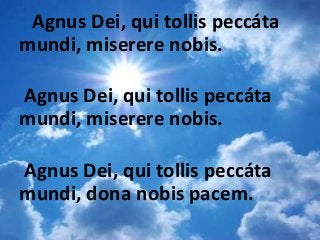 Agnus Dei, qui tollis peccáta
mundi, miserere nobis.
Agnus Dei, qui tollis peccáta
mundi, miserere nobis.
Agnus Dei, qui tollis peccáta
mundi, dona nobis pacem.
 