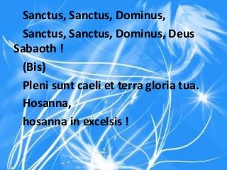 Sanctus, Sanctus, Dominus,
Sanctus, Sanctus, Dominus, Deus
Sabaoth !
(Bis)
Pleni sunt caeli et terra gloria tua.
Hosanna,
hosanna in excelsis !
 
