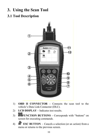 10
3. Using the Scan Tool
3.1 Tool Description
1) OBD II CONNECTOR – Connects the scan tool to the
vehicle’s Data Link Connector (DLC).
2) LCD DISPLAY – Indicates test results.
3) FUNCTION BUTTONS – Corresponds with “buttons” on
screen for executing commands.
4) ESC BUTTON – Cancels a selection (or an action) from a
menu or returns to the previous screen.
 