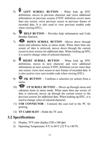 11
5) LEFT SCROLL BUTTON – When look up DTC
definitions, moves to previous character and views additional
information on previous screens if DTC definition covers more
than one screen; views previous screen or previous frames of
recorded data. It is also used to view previous trouble code
when viewing DTCs.
6) HELP BUTTON – Provides help information and Code
Breaker function.
7) DOWN SCROLL BUTTON –Moves down through
menu and submenu items in menu mode. When more than one
screen of data is retrieved, moves down through the current
screen to next screens for additional data. When looking up DTC,
it is used to change value of selected character.
8) RIGHT SCROLL BUTTON – When look up DTC
definitions, moves to next character and view additional
information on next screens if DTC definition covers more than
one screen; views next screen or next frames of recorded data. It
is also used to view next trouble code when viewing DTCs.
9) OK BUTTON – Confirms a selection (or action) from a
menu.
10) UP SCROLL BUTTON – Moves up through menu and
submenu items in menu mode. When more than one screen of
data is retrieved, moves up through the current screen to the
previous screens for additional data. When looking up DTC, it is
used to change value of selected character.
11) USB CONNECTOR – Connects the scan tool to the PC for
printing.
12) TF CARD SLOT – Holds the TF card.
3.2 Specifications
1) Display: TFT color display (320 x 240 dpi)
2) Operating Temperature: 0°C to 60°C (32°F to 140°F)
 