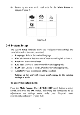 13
4) Power up the scan tool , and wait for the Main Screen to
appear.(Figure 3.1)
Figure 3.1
3.6 System Setup
The System Setup functions allow you to adjust default settings and
view information about the scan tool.
1) Language: Selects the desired language.
2) Unit of Measure: Sets the unit of measure to English or Metric.
3) Beep Set: Turns on/off beep.
4) Key Test: Checks if the keyboard is working properly.
5) LCD Test: Checks if the LCD display is working properly.
6) About: Provides information of the scan tool.
 Settings of the unit will remain until change to the existing
settings is made.
To enter the Setup menu
From the Main Screen: Use LEFT/RIGHT scroll button to select
Setup, and press the OK button. Following the instructions to do
adjustments and settings could make your diagnosis more
conveniently and easily. (Figure 3.2)
 