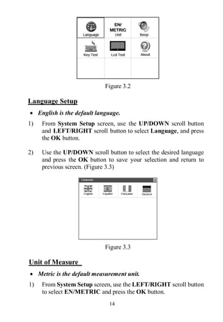 14
Figure 3.2
Language Setup
 English is the default language.
1) From System Setup screen, use the UP/DOWN scroll button
and LEFT/RIGHT scroll button to select Language, and press
the OK button.
2) Use the UP/DOWN scroll button to select the desired language
and press the OK button to save your selection and return to
previous screen. (Figure 3.3)
Figure 3.3
Unit of Measure
 Metric is the default measurement unit.
1) From System Setup screen, use the LEFT/RIGHT scroll button
to select EN/METRIC and press the OK button.
 