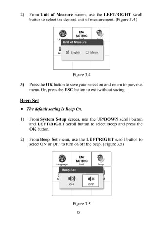 15
2) From Unit of Measure screen, use the LEFT/RIGHT scroll
button to select the desired unit of measurement. (Figure 3.4 )
Figure 3.4
3) Press the OK button to save your selection and return to previous
menu. Or, press the ESC button to exit without saving.
Beep Set
 The default setting is Beep On.
1) From System Setup screen, use the UP/DOWN scroll button
and LEFT/RIGHT scroll button to select Beep and press the
OK button.
2) From Beep Set menu, use the LEFT/RIGHT scroll button to
select ON or OFF to turn on/off the beep. (Figure 3.5)
Figure 3.5
 