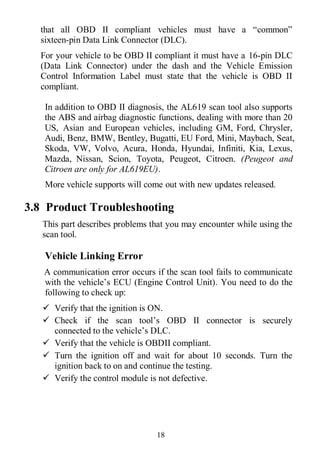 18
that all OBD II compliant vehicles must have a “common”
sixteen-pin Data Link Connector (DLC).
For your vehicle to be OBD II compliant it must have a 16-pin DLC
(Data Link Connector) under the dash and the Vehicle Emission
Control Information Label must state that the vehicle is OBD II
compliant.
In addition to OBD II diagnosis, the AL619 scan tool also supports
the ABS and airbag diagnostic functions, dealing with more than 20
US, Asian and European vehicles, including GM, Ford, Chrysler,
Audi, Benz, BMW, Bentley, Bugatti, EU Ford, Mini, Maybach, Seat,
Skoda, VW, Volvo, Acura, Honda, Hyundai, Infiniti, Kia, Lexus,
Mazda, Nissan, Scion, Toyota, Peugeot, Citroen. (Peugeot and
Citroen are only for AL619EU).
More vehicle supports will come out with new updates released.
3.8 Product Troubleshooting
This part describes problems that you may encounter while using the
scan tool.
Vehicle Linking Error
A communication error occurs if the scan tool fails to communicate
with the vehicle’s ECU (Engine Control Unit). You need to do the
following to check up:
 Verify that the ignition is ON.
 Check if the scan tool’s OBD II connector is securely
connected to the vehicle’s DLC.
 Verify that the vehicle is OBDII compliant.
 Turn the ignition off and wait for about 10 seconds. Turn the
ignition back to on and continue the testing.
 Verify the control module is not defective.
 