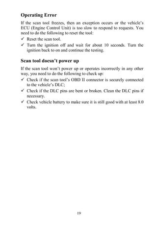 19
Operating Error
If the scan tool freezes, then an exception occurs or the vehicle’s
ECU (Engine Control Unit) is too slow to respond to requests. You
need to do the following to reset the tool:
 Reset the scan tool.
 Turn the ignition off and wait for about 10 seconds. Turn the
ignition back to on and continue the testing.
Scan tool doesn’t power up
If the scan tool won’t power up or operates incorrectly in any other
way, you need to do the following to check up:
 Check if the scan tool’s OBD II connector is securely connected
to the vehicle’s DLC;
 Check if the DLC pins are bent or broken. Clean the DLC pins if
necessary.
 Check vehicle battery to make sure it is still good with at least 8.0
volts.
 