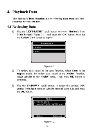 20
4. Playback Data
The Playback Data function allows viewing data from last test
recorded by the scan tool.
4.1 Reviewing Data
1) Use the LEFT/RIGHT scroll button to select Playback from
Main Screen (Figure 3.1), and press the OK button. Wait for
the Review Data screen to appear.
Figure 4.1
2) To review data saved in the scan function, select Scan in the
Replay menu. To review data saved in the AbsSrs function,
select AbsSrs in the Replay menu. Then press OK button to
continue.
3) Use the UP/DOWN scroll button to select the desired DTC
entries from Scan menu or AbsSrs menu (Figure 4.2), and press
the OK button.
Figure 4.2
Review Data
1.AbsSrs
2.Scan
AbsSrs
1. Trouble Code
/scan/ABSSRS/USA/GM/saved
Delete Delete All
 