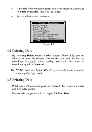 21
 If no data from previously tested vehicle is recorded, a message
“No data available!” shows on the screen.
 Review selected data on screen.
Figure 4.3
4.2 Deleting Data
By selecting Delete on the AbsSrs screen (Figure 4.2), you are
allowed to erase the selected data on the scan tool. Review the
recordings thoroughly before erasing. You could also erase all
recordings by select Delete All.
NOTE: Don’t use Delete All unless you are definitely sure what
you are going to proceed.
4.3 Printing Data
Print option allows you to print the recorded files to your computer
and then to the printer.
For more details, please refer to chapter 7.1 Print Data.
Vehicle Specification
Vehicle: Mustang
Engine Type: Other
Capacity: 3.8L
Transmission: Manual
Fuel Type: Gasoline
Emission Level: Federal Emission
VIN:1FAFP40462F100819
PrefSuf:2R3APB VersionID:4612
Print
 