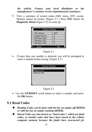 23
the vehicle. Contact your local distributor or the
manufacturer’s customer service department for assistance.
7） View a summary of system status (MIL status, DTC counts,
Monitor status) on screen. (Figure 5.1 ) Press ESC button for
Diagnostic Menu (Figure 5.3) to come up.
Figure 5.1
 If more than one module is detected, you will be prompted to
select a module before testing. (Figure 5.2 )
Figure 5.2
 Use the UP/DOWN scroll button to select a module and press
the OK button.
5.1 Read Codes
 Reading Codes can be done with the key on engine off (KOEO)
or with the key on engine running (KOER).
 Stored Codes are also known as “hard codes”, which are fault
codes, or trouble codes that have been stored in the vehicle
computer memory because the faults have reoccurred for
Control Module
Module $10
Module $A4
System Status
MIL Status OFF
Codes Found 0
Monitors N/A 8
Monitors OK 2
Monitors INC 0
Save OK
 