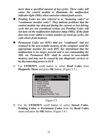 24
more than a specified amount of key-cycles. These codes will
cause the control module to illuminate the malfunction
indicator light (MIL) when emission-related fault occurs.
 Pending Codes are also referred to as “maturing codes” or
“continuous monitor codes”. They indicate problems that the
control module has detected during the current or last driving
cycle but are not considered serious yet. Pending Codes will
not turn on the malfunction indicator lamp (MIL). If the fault
does not occur within a certain number of warm-up cycles, the
code clears from memory.
 Permanent Codes are DTCs that are "confirmed" and are
retained in the non-volatile memory of the computer until the
appropriate monitor for each DTC has determined that the
malfunction is no longer present and is not commanding the
MIL on. Permanent DTC shall be stored in non-volatile
memory and may not be erased by any diagnostic services or
by disconnecting power to ECU.
1) Use UP/DOWN scroll button to select Read Codes from
Diagnostic Menu and press OK button. (Figure 5.3 )
Figure 5.3
2) Use the UP/DOWN scroll button to select Stored Codes,
Pending Codes or Permanent Codes from the Read Codes
menu and press the OK button. (Figure 5.4 )
Diagnostic Menu
1. System Status
2. Read Codes
3. Erase Codes
4. Live Data
5. Freeze Frame
6. I/M Readiness
7. O2 Monitor Test
8. On-Board Monitor Test
 