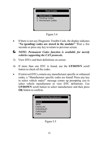 25
Figure 5.4
 If there is not any Diagnostic Trouble Code, the display indicates
“No (pending) codes are stored in the module!” Wait a few
seconds or press any key to return to previous screen.
NOTE: Permanent Codes function is available for merely
vehicles supporting the CAN protocols.
3) View DTCs and their definitions on screen.
4) If more than one DTC is found, use the UP/DOWN scroll
button to check all the codes.
 If retrieved DTCs contain any manufacturer specific or enhanced
codes, a “Manufacturer specific codes are found! Press any key
to select vehicle make!” message comes up prompting you to
select vehicle manufacturer to view DTC definitions. Use
UP/DOWN scroll button to select manufacturer and then press
OK button to confirm.
Figure 5.5
Read Codes
1. Stored Codes
2. Pending Codes
3. Permanent Codes
Vehicle Manufacturer
BUICK
BMW
CADILLAC
CHEVROLET
CHRYSLER
FORD
 