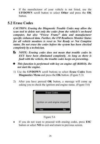 26
 If the manufacturer of your vehicle is not listed, use the
UP/DOWN scroll button to select Other and press the OK
button.
5.2 Erase Codes
CAUTION: Erasing the Diagnostic Trouble Codes may allow the
scan tool to delete not only the codes from the vehicle’s on-board
computer, but also “Freeze Frame” data and manufacturer
specific enhanced data. Further, the I/M Readiness Monitor Status
for all vehicle monitors is reset to Not Ready or Not Complete
status. Do not erase the codes before the system has been checked
completely by a technician.
NOTE: Erasing codes does not mean that trouble codes in
ECU have been eliminated completely. As long as there is
fault with the vehicle, the trouble codes keeps on presenting.
 This function is performed with key on engine off (KOEO). Do
not start the engine.
1) Use the UP/DOWN scroll buttons to select Erase Codes from
Diagnostics Menu and press the OK button. (Figure 5.3)
2) After you have pressed OK button, a message will come up
asking you to check the ignition and engine status. (Figure 5.6)
Figure 5.6
 If you do not want to proceed with erasing codes, press ESC
button or select NO to exit and return to previous screen.
Erase Codes
Ignition on and engine stopped?
Yes No .
 