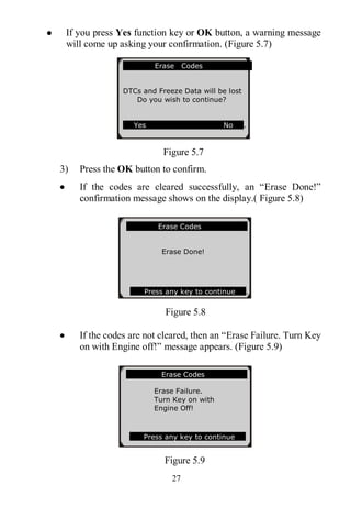 27
 If you press Yes function key or OK button, a warning message
will come up asking your confirmation. (Figure 5.7)
Figure 5.7
3) Press the OK button to confirm.
 If the codes are cleared successfully, an “Erase Done!”
confirmation message shows on the display.( Figure 5.8)
Figure 5.8
 If the codes are not cleared, then an “Erase Failure. Turn Key
on with Engine off!” message appears. (Figure 5.9)
Figure 5.9
Erase Codes
Erase Failure.
Turn Key on with
Engine Off!
Press any key to continue
Erase Codes
Erase Done!
Press any key to continue .
Erase Codes
DTCs and Freeze Data will be lost
Do you wish to continue?
Yes No .
 