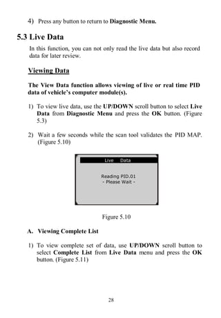 28
4) Press any button to return to Diagnostic Menu.
5.3 Live Data
In this function, you can not only read the live data but also record
data for later review.
Viewing Data
The View Data function allows viewing of live or real time PID
data of vehicle’s computer module(s).
1) To view live data, use the UP/DOWN scroll button to select Live
Data from Diagnostic Menu and press the OK button. (Figure
5.3)
2) Wait a few seconds while the scan tool validates the PID MAP.
(Figure 5.10)
Figure 5.10
A. Viewing Complete List
1) To view complete set of data, use UP/DOWN scroll button to
select Complete List from Live Data menu and press the OK
button. (Figure 5.11)
Live Data
Reading PID.01
- Please Wait -
 