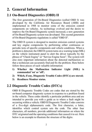 2
2. General Information
2.1 On-Board Diagnostics (OBD) II
The first generation of On-Board Diagnostics (called OBD I) was
developed by the California Air Resources Board (ARB) and
implemented in 1988 to monitor some of the emission control
components on vehicles. As technology evolved and the desire to
improve the On-Board Diagnostic system increased, a new generation
of On-Board Diagnostic system was developed. This second generation
of On-Board Diagnostic regulations is called "OBD II".
The OBD II system is designed to monitor emission control systems
and key engine components by performing either continuous or
periodic tests of specific components and vehicle conditions. When a
problem is detected, the OBD II system turns on a warning lamp (MIL)
on the vehicle instrument panel to alert the driver typically by the
phrase of “Check Engine” or “Service Engine Soon”. The system will
also store important information about the detected malfunction so
that a technician can accurately find and fix the problem. Here below
follow three pieces of such valuable information:
1) Whether the Malfunction Indicator Light (MIL) is
commanded 'on' or 'off';
2) Which, if any, Diagnostic Trouble Codes (DTCs) are stored;
3) Readiness Monitor status.
2.2 Diagnostic Trouble Codes (DTCs)
OBD II Diagnostic Trouble Codes are codes that are stored by the
on-board computer diagnostic system in response to a problem found
in the vehicle. These codes identify a particular problem area and are
intended to provide you with a guide as to where a fault might be
occurring within a vehicle. OBD II Diagnostic Trouble Codes consists
of a five-digit alphanumeric code. The first character, a letter,
identifies which control system sets the code. The other four
characters, all numbers, provide additional information on where the
DTC originated and the operating conditions that caused it to set. Here
below is an example to illustrate the structure of the digits:
 