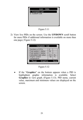29
Figure 5.11
2) View live PIDs on the screen. Use the UP/DOWN scroll button
for more PIDs if additional information is available on more than
one page.( Figure 5.12)
Figure 5.12
 If the “Graphics” on the bottom appears when a PID is
highlighted, graphic information is available. Select
Graphics to view graph. (Figure 5.13). PID name, current
value, maximum and minimum values are displayed on the
screen.
…………………Live Data .
1. Complete List
2. Custom List
Complete List
Numbers of DTCs 0
Fuel system 1 status OL
Fuel system 2 status --
Calculated load value 0.0 %
Engine coolant
temperature
-40 0
C
Pause Graphics Save
 