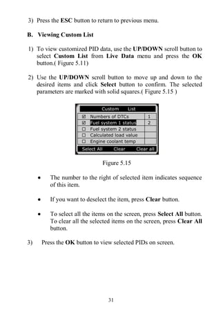 31
3) Press the ESC button to return to previous menu.
B. Viewing Custom List
1) To view customized PID data, use the UP/DOWN scroll button to
select Custom List from Live Data menu and press the OK
button.( Figure 5.11)
2) Use the UP/DOWN scroll button to move up and down to the
desired items and click Select button to confirm. The selected
parameters are marked with solid squares.( Figure 5.15 )
Figure 5.15
 The number to the right of selected item indicates sequence
of this item.
 If you want to deselect the item, press Clear button.
 To select all the items on the screen, press Select All button.
To clear all the selected items on the screen, press Clear All
button.
3) Press the OK button to view selected PIDs on screen.
………… ..Custom List
 Numbers of DTCs 1
 Fuel system 1 status 2
 Fuel system 2 status
 Calculated load value
 Engine coolant temp
Select All Clear Clear all
 