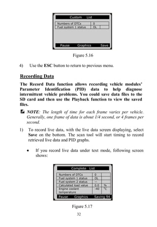 32
Figure 5.16
4) Use the ESC button to return to previous menu.
Recording Data
The Record Data function allows recording vehicle modules’
Parameter Identification (PID) data to help diagnose
intermittent vehicle problems. You could save data files to the
SD card and then use the Playback function to view the saved
files.
NOTE: The length of time for each frame varies per vehicle.
Generally, one frame of data is about 1/4 second, or 4 frames per
second.
1) To record live data, with the live data screen displaying, select
Save on the bottom. The scan tool will start timing to record
retrieved live data and PID graphs.
 If you record live data under text mode, following screen
shows:
Figure 5.17
Custom List
Numbers of DTCs 0
Fuel system 1 status OL
Pause Graphics Save
Complete List
Numbers of DTCs 0
Fuel system 1 status OL
Fuel system 2 status --
Calculated load value 0.0 %
Engine coolant
temperature
-40 0
C
Pause Graphics Saving 94
 