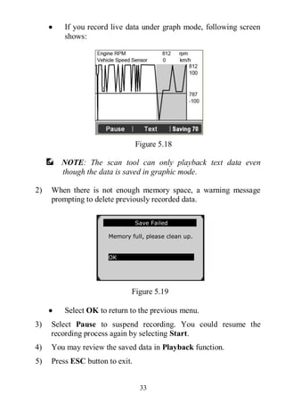 33
 If you record live data under graph mode, following screen
shows:
Figure 5.18
NOTE: The scan tool can only playback text data even
though the data is saved in graphic mode.
2) When there is not enough memory space, a warning message
prompting to delete previously recorded data.
Figure 5.19
 Select OK to return to the previous menu.
3) Select Pause to suspend recording. You could resume the
recording process again by selecting Start.
4) You may review the saved data in Playback function.
5) Press ESC button to exit.
Save Failed
Memory full, please clean up.
OK
 