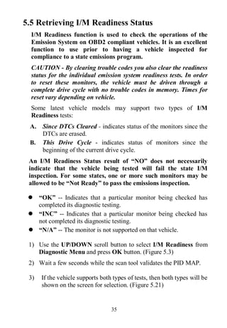 35
5.5 Retrieving I/M Readiness Status
I/M Readiness function is used to check the operations of the
Emission System on OBD2 compliant vehicles. It is an excellent
function to use prior to having a vehicle inspected for
compliance to a state emissions program.
CAUTION - By clearing trouble codes you also clear the readiness
status for the individual emission system readiness tests. In order
to reset these monitors, the vehicle must be driven through a
complete drive cycle with no trouble codes in memory. Times for
reset vary depending on vehicle.
Some latest vehicle models may support two types of I/M
Readiness tests:
A. Since DTCs Cleared - indicates status of the monitors since the
DTCs are erased.
B. This Drive Cycle - indicates status of monitors since the
beginning of the current drive cycle.
An I/M Readiness Status result of “NO” does not necessarily
indicate that the vehicle being tested will fail the state I/M
inspection. For some states, one or more such monitors may be
allowed to be “Not Ready” to pass the emissions inspection.
 “OK” -- Indicates that a particular monitor being checked has
completed its diagnostic testing.
 “INC” -- Indicates that a particular monitor being checked has
not completed its diagnostic testing.
 “N/A” -- The monitor is not supported on that vehicle.
1) Use the UP/DOWN scroll button to select I/M Readiness from
Diagnostic Menu and press OK button. (Figure 5.3)
2) Wait a few seconds while the scan tool validates the PID MAP.
3) If the vehicle supports both types of tests, then both types will be
shown on the screen for selection. (Figure 5.21)
 