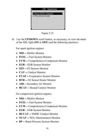 36
Figure 5.21
4) Use the UP/DOWN scroll button, as necessary, to view the status
of the MIL light (ON or OFF) and the following monitors:
For spark ignition engines:
 MIS -- Misfire Monitor
 FUEL -- Fuel System Monitor
 CCM -- Comprehensive Component Monitor
 EGR – EGR System Monitor
 O2S -- O2 Sensors Monitor
 CAT -- Catalyst Monitor
 EVAP -- Evaporative System Monitor
 HTR -- O2 Sensor Heater Monitor
 AIR -- Secondary Air Monitor
 HCAT -- Heated Catalyst Monitor
For compression ignition engines:
 MIS -- Misfire Monitor
 FUEL -- Fuel System Monitor
 CCM -- Comprehensive Component Monitor
 EGR – EGR System Monitor
 HCCAT -- NMHC Catalyst Monitor
 NCAT -- NOx Aftertreatment Monitor
 BP -- Boost Pressure System Monitor
…………… I/M Readiness .
1.Since DTCs Cleared
2.This Drive Cycle
 