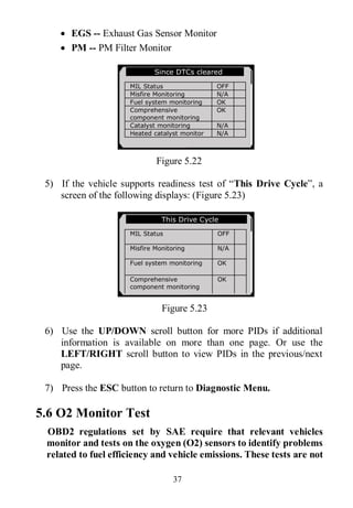 37
 EGS -- Exhaust Gas Sensor Monitor
 PM -- PM Filter Monitor
Figure 5.22
5) If the vehicle supports readiness test of “This Drive Cycle”, a
screen of the following displays: (Figure 5.23)
Figure 5.23
6) Use the UP/DOWN scroll button for more PIDs if additional
information is available on more than one page. Or use the
LEFT/RIGHT scroll button to view PIDs in the previous/next
page.
7) Press the ESC button to return to Diagnostic Menu.
5.6 O2 Monitor Test
OBD2 regulations set by SAE require that relevant vehicles
monitor and tests on the oxygen (O2) sensors to identify problems
related to fuel efficiency and vehicle emissions. These tests are not
Since DTCs cleared
MIL Status OFF
Misfire Monitoring N/A
Fuel system monitoring OK
Comprehensive
component monitoring
OK
Catalyst monitoring N/A
Heated catalyst monitor N/A
This Drive Cycle
MIL Status OFF
Misfire Monitoring N/A
Fuel system monitoring OK
Comprehensive
component monitoring
OK
Catalyst monitoring N/A
Heated catalyst monitor N/A
 