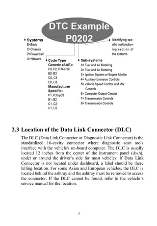 3
2.3 Location of the Data Link Connector (DLC)
The DLC (Data Link Connector or Diagnostic Link Connector) is the
standardized 16-cavity connector where diagnostic scan tools
interface with the vehicle's on-board computer. The DLC is usually
located 12 inches from the center of the instrument panel (dash),
under or around the driver’s side for most vehicles. If Data Link
Connector is not located under dashboard, a label should be there
telling location. For some Asian and European vehicles, the DLC is
located behind the ashtray and the ashtray must be removed to access
the connector. If the DLC cannot be found, refer to the vehicle’s
service manual for the location.
 