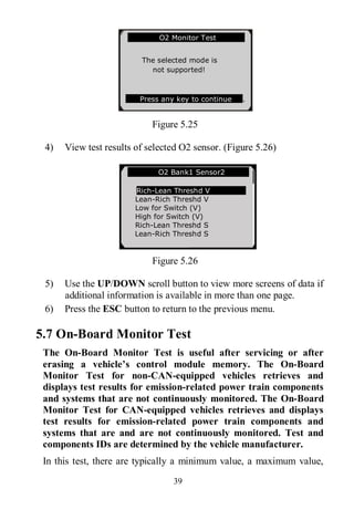 39
Figure 5.25
4) View test results of selected O2 sensor. (Figure 5.26)
Figure 5.26
5) Use the UP/DOWN scroll button to view more screens of data if
additional information is available in more than one page.
6) Press the ESC button to return to the previous menu.
5.7 On-Board Monitor Test
The On-Board Monitor Test is useful after servicing or after
erasing a vehicle’s control module memory. The On-Board
Monitor Test for non-CAN-equipped vehicles retrieves and
displays test results for emission-related power train components
and systems that are not continuously monitored. The On-Board
Monitor Test for CAN-equipped vehicles retrieves and displays
test results for emission-related power train components and
systems that are and are not continuously monitored. Test and
components IDs are determined by the vehicle manufacturer.
In this test, there are typically a minimum value, a maximum value,
… ……… .O2 Bank1 Sensor2 .
Rich-Lean Threshd V
Lean-Rich Threshd V
Low for Switch (V)
High for Switch (V)
Rich-Lean Threshd S
Lean-Rich Threshd S
…………….O2 Monitor Test…………..
The selected mode is
not supported!
Press any key to continue .
 