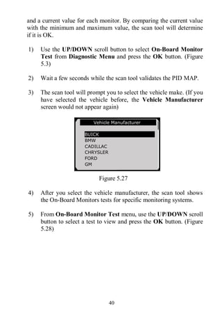 40
and a current value for each monitor. By comparing the current value
with the minimum and maximum value, the scan tool will determine
if it is OK.
1) Use the UP/DOWN scroll button to select On-Board Monitor
Test from Diagnostic Menu and press the OK button. (Figure
5.3)
2) Wait a few seconds while the scan tool validates the PID MAP.
3) The scan tool will prompt you to select the vehicle make. (If you
have selected the vehicle before, the Vehicle Manufacturer
screen would not appear again)
Figure 5.27
4) After you select the vehicle manufacturer, the scan tool shows
the On-Board Monitors tests for specific monitoring systems.
5) From On-Board Monitor Test menu, use the UP/DOWN scroll
button to select a test to view and press the OK button. (Figure
5.28)
Vehicle Manufacturer
BUICK
BMW
CADILLAC
CHRYSLER
FORD
GM
 