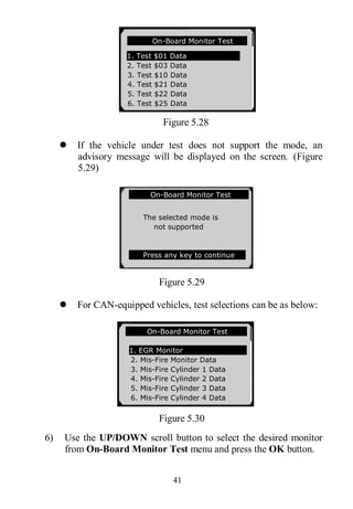 41
Figure 5.28
 If the vehicle under test does not support the mode, an
advisory message will be displayed on the screen. (Figure
5.29)
Figure 5.29
 For CAN-equipped vehicles, test selections can be as below:
Figure 5.30
6) Use the UP/DOWN scroll button to select the desired monitor
from On-Board Monitor Test menu and press the OK button.
On-Board Monitor Test
1. Test $01 Data
2. Test $03 Data
3. Test $10 Data
4. Test $21 Data
5. Test $22 Data
6. Test $25 Data
On-Board Monitor Test
The selected mode is
not supported
Press any key to continue
On-Board Monitor Test ..
1. EGR Monitor
2. Mis-Fire Monitor Data
3. Mis-Fire Cylinder 1 Data
4. Mis-Fire Cylinder 2 Data
5. Mis-Fire Cylinder 3 Data
6. Mis-Fire Cylinder 4 Data
 