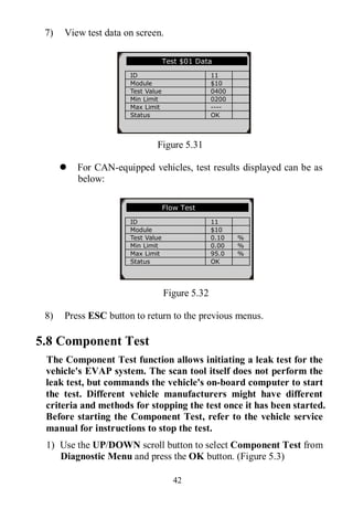 42
7) View test data on screen.
Figure 5.31
 For CAN-equipped vehicles, test results displayed can be as
below:
Figure 5.32
8) Press ESC button to return to the previous menus.
5.8 Component Test
The Component Test function allows initiating a leak test for the
vehicle's EVAP system. The scan tool itself does not perform the
leak test, but commands the vehicle's on-board computer to start
the test. Different vehicle manufacturers might have different
criteria and methods for stopping the test once it has been started.
Before starting the Component Test, refer to the vehicle service
manual for instructions to stop the test.
1) Use the UP/DOWN scroll button to select Component Test from
Diagnostic Menu and press the OK button. (Figure 5.3)
Test $01 Data
ID 11
Module $10
Test Value 0400
Min Limit 0200
Max Limit ----
Status OK
Flow Test
ID 11
Module $10
Test Value 0.10 %
Min Limit 0.00 %
Max Limit 95.0 %
Status OK
 