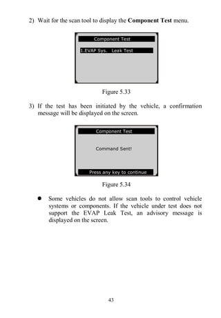 43
2) Wait for the scan tool to display the Component Test menu.
Figure 5.33
3) If the test has been initiated by the vehicle, a confirmation
message will be displayed on the screen.
Figure 5.34
 Some vehicles do not allow scan tools to control vehicle
systems or components. If the vehicle under test does not
support the EVAP Leak Test, an advisory message is
displayed on the screen.
Component Test
1.EVAP Sys. Leak Test
Component Test
Command Sent!
Press any key to continue
 