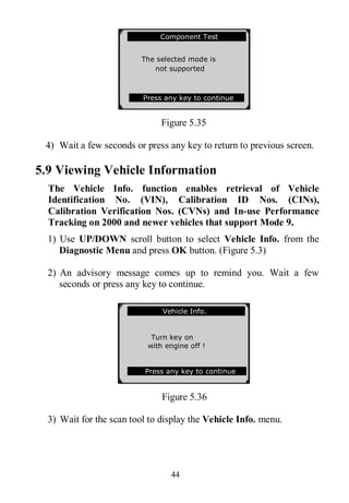 44
Figure 5.35
4) Wait a few seconds or press any key to return to previous screen.
5.9 Viewing Vehicle Information
The Vehicle Info. function enables retrieval of Vehicle
Identification No. (VIN), Calibration ID Nos. (CINs),
Calibration Verification Nos. (CVNs) and In-use Performance
Tracking on 2000 and newer vehicles that support Mode 9.
1) Use UP/DOWN scroll button to select Vehicle Info. from the
Diagnostic Menu and press OK button. (Figure 5.3)
2) An advisory message comes up to remind you. Wait a few
seconds or press any key to continue.
Figure 5.36
3) Wait for the scan tool to display the Vehicle Info. menu.
.............Component Test
The selected mode is
not supported
Press any key to continue
Vehicle Info.
Turn key on
with engine off !
Press any key to continue
 