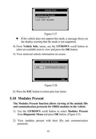 45
Figure 5.37
 If the vehicle does not support this mode, a message shows on
the display warning that the mode is not supported.
4) From Vehicle Info. menu, use the UP/DOWN scroll button to
select an available item to view and press the OK button.
5) View retrieved vehicle information on screen.
Figure 5.38
6) Press the ESC button to return previous menu
5.10 Modules Present
The Modules Present function allows viewing of the module IDs
and communication protocols for OBD2 modules in the vehicle.
1) Use the UP/DOWN scroll button to select Modules Present
from Diagnostic Menu and press OK button. (Figure 5.3)
2) View modules present with their IDs and communication
protocols.
Vehicle ID Number
VIN 1FAFP40462F100819
Esc
Vehicle Info.
1.Vehicle ID Number
2.Caibration ID
3.Cal. Verf. Number
 