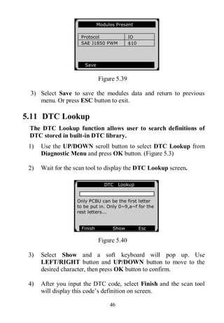 46
Figure 5.39
3) Select Save to save the modules data and return to previous
menu. Or press ESC button to exit.
5.11 DTC Lookup
The DTC Lookup function allows user to search definitions of
DTC stored in built-in DTC library.
1) Use the UP/DOWN scroll button to select DTC Lookup from
Diagnostic Menu and press OK button. (Figure 5.3)
2) Wait for the scan tool to display the DTC Lookup screen.
Figure 5.40
3) Select Show and a soft keyboard will pop up. Use
LEFT/RIGHT button and UP/DOWN button to move to the
desired character, then press OK button to confirm.
4) After you input the DTC code, select Finish and the scan tool
will display this code’s definition on screen.
Modules Present
Protocol ID
SAE J1850 PWM $10
Save
DTC Lookup
Only PCBU can be the first letter
to be put in. Only 0~9,a~f for the
rest letters...
Finish Show Esc
 