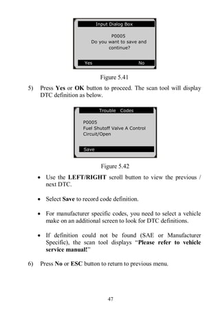 47
Figure 5.41
5) Press Yes or OK button to proceed. The scan tool will display
DTC definition as below.
Figure 5.42
 Use the LEFT/RIGHT scroll button to view the previous /
next DTC.
 Select Save to record code definition.
 For manufacturer specific codes, you need to select a vehicle
make on an additional screen to look for DTC definitions.
 If definition could not be found (SAE or Manufacturer
Specific), the scan tool displays “Please refer to vehicle
service manual!”
6) Press No or ESC button to return to previous menu.
Trouble Codes
P0005
Fuel Shutoff Valve A Control
Circuit/Open
Save
Input Dialog Box
P0005
Do you want to save and
continue?
Yes No
 