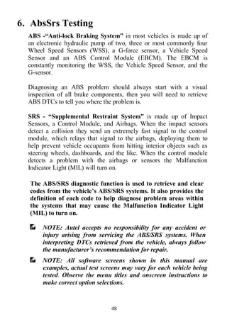 48
6. AbsSrs Testing
ABS -“Anti-lock Braking System” in most vehicles is made up of
an electronic hydraulic pump of two, three or most commonly four
Wheel Speed Sensors (WSS), a G-force sensor, a Vehicle Speed
Sensor and an ABS Control Module (EBCM). The EBCM is
constantly monitoring the WSS, the Vehicle Speed Sensor, and the
G-sensor.
Diagnosing an ABS problem should always start with a visual
inspection of all brake components, then you will need to retrieve
ABS DTCs to tell you where the problem is.
SRS - “Supplemental Restraint System” is made up of Impact
Sensors, a Control Module, and Airbags. When the impact sensors
detect a collision they send an extremely fast signal to the control
module, which relays that signal to the airbags, deploying them to
help prevent vehicle occupants from hitting interior objects such as
steering wheels, dashboards, and the like. When the control module
detects a problem with the airbags or sensors the Malfunction
Indicator Light (MIL) will turn on.
The ABS/SRS diagnostic function is used to retrieve and clear
codes from the vehicle’s ABS/SRS systems. It also provides the
definition of each code to help diagnose problem areas within
the systems that may cause the Malfunction Indicator Light
(MIL) to turn on.
NOTE: Autel accepts no responsibility for any accident or
injury arising from servicing the ABS/SRS systems. When
interpreting DTCs retrieved from the vehicle, always follow
the manufacturer’s recommendation for repair.
NOTE: All software screens shown in this manual are
examples, actual test screens may vary for each vehicle being
tested. Observe the menu titles and onscreen instructions to
make correct option selections.
 