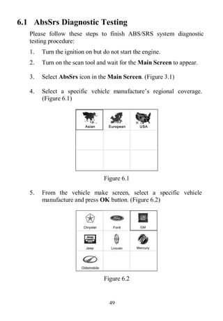 49
6.1 AbsSrs Diagnostic Testing
Please follow these steps to finish ABS/SRS system diagnostic
testing procedure:
1. Turn the ignition on but do not start the engine.
2. Turn on the scan tool and wait for the Main Screen to appear.
3. Select AbsSrs icon in the Main Screen. (Figure 3.1)
4. Select a specific vehicle manufacture’s regional coverage.
(Figure 6.1)
Figure 6.1
5. From the vehicle make screen, select a specific vehicle
manufacture and press OK button. (Figure 6.2)
Figure 6.2
 